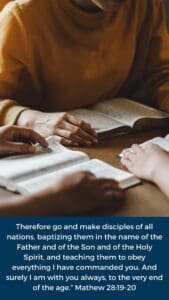 Therefore go and make disciples of all nations, baptizing them in the name of the Father and of the Son and of the Holy Spirit, and teaching them to obey everything I have commanded you. And surely I am with you always, to the very end of the age.” Mathew 28:19-20