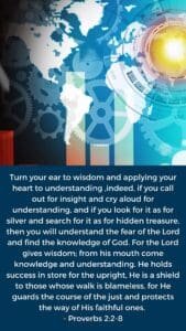 turn your ear to wisdom and applying your heart to understanding— 3 indeed, if you call out for insight and cry aloud for understanding, 4 and if you look for it as for silver and search for it as for hidden treasure, 5 then you will understand the fear of the Lord and find the knowledge of God. 6 For the Lord gives wisdom; from his mouth come knowledge and understanding. 7 He holds success in store for the upright, he is a shield to those whose walk is blameless, 8 for he guards the course of the just and protects the way of his faithful ones. Proverbs 2:2-8