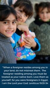 “When a foreigner resides among you in your land, do not mistreat them. The foreigner residing among you must be treated as your native-born. Love them as yourself, for you were foreigners in Egypt. I am the Lord your God." Leviticus 19:33-34
